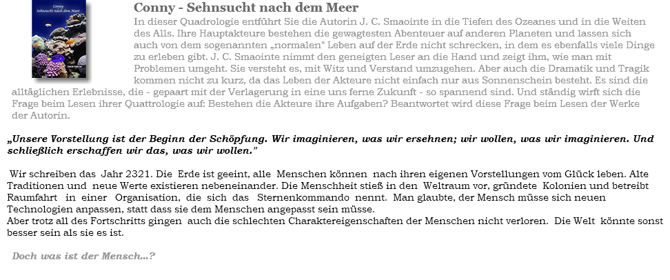 ﷯Conny - Sehnsucht nach dem Meer In dieser Quadrologie entführt Sie die Autorin J. C. Smaointe in die Tiefen des Ozeanes und in die Weiten des Alls. Ihre Hauptakteure bestehen die gewagtesten Abenteuer auf anderen Planeten und lassen sich auch von dem sogenannten “normalen" Leben auf der Erde nicht schrecken, in dem es ebenfalls viele Dinge zu erleben gibt. J. C. Smaointe nimmt den geneigten Leser an die Hand und zeigt ihm, wie man mit Problemen umgeht. Sie versteht es, mit Witz und Verstand umzugehen. Aber auch die Dramatik und Tragik kommen nicht zu kurz, da das Leben der Akteure nicht einfach nur aus Sonnenschein besteht. Es sind die alltäglichen Erlebnisse, die - gepaart mit der Verlagerung in eine uns ferne Zukunft - so spannend sind. Und ständig wirft sich die Frage beim Lesen ihrer Quattrologie auf: Bestehen die Akteure ihre Aufgaben? Beantwortet wird diese Frage beim Lesen der Werke der Autorin. “Unsere Vorstellung ist der Beginn der Schöpfung. Wir imaginieren, was wir ersehnen; wir wollen, was wir imaginieren. Und schließlich erschaffen wir das, was wir wollen." Wir schreiben das Jahr 2321. Die Erde ist geeint, alle Menschen können nach ihren eigenen Vorstellungen vom Glück leben. Alte Traditionen und neue Werte existieren nebeneinander. Die Menschheit stieß in den Weltraum vor, gründete Kolonien und betreibt Raumfahrt in einer Organisation, die sich das Sternenkommando nennt. Man glaubte, der Mensch müsse sich neuen Technologien anpassen, statt dass sie dem Menschen angepasst sein müsse.
Aber trotz all des Fortschritts gingen auch die schlechten Charaktereigenschaften der Menschen nicht verloren. Die Welt könnte sonst besser sein als sie es ist. Doch was ist der Mensch...? 