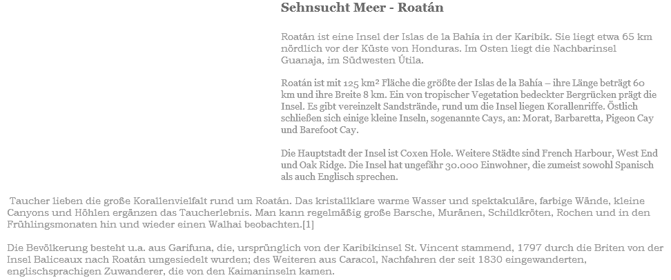 ﷯Sehnsucht Meer - Roatán Roatán ist eine Insel der Islas de la Bahía in der Karibik. Sie liegt etwa 65 km nördlich vor der Küste von Honduras. Im Osten liegt die Nachbarinsel Guanaja, im Südwesten Útila. Roatán ist mit 125 km² Fläche die größte der Islas de la Bahía – ihre Länge beträgt 60 km und ihre Breite 8 km. Ein von tropischer Vegetation bedeckter Bergrücken prägt die Insel. Es gibt vereinzelt Sandstrände, rund um die Insel liegen Korallenriffe. Östlich schließen sich einige kleine Inseln, sogenannte Cays, an: Morat, Barbaretta, Pigeon Cay und Barefoot Cay. Die Hauptstadt der Insel ist Coxen Hole. Weitere Städte sind French Harbour, West End und Oak Ridge. Die Insel hat ungefähr 30.000 Einwohner, die zumeist sowohl Spanisch als auch Englisch sprechen. Taucher lieben die große Korallenvielfalt rund um Roatán. Das kristallklare warme Wasser und spektakuläre, farbige WÄnde, kleine Canyons und Höhlen ergänzen das Taucherlebnis. Man kann regelmäßig große Barsche, Muränen, Schildkröten, Rochen und in den Frühlingsmonaten hin und wieder einen Walhai beobachten.[1] Die Bevölkerung besteht u.a. aus Garifuna, die, ursprünglich von der Karibikinsel St. Vincent stammend, 1797 durch die Briten von der Insel Baliceaux nach Roatán umgesiedelt wurden; des Weiteren aus Caracol, Nachfahren der seit 1830 eingewanderten, englischsprachigen Zuwanderer, die von den Kaimaninseln kamen.